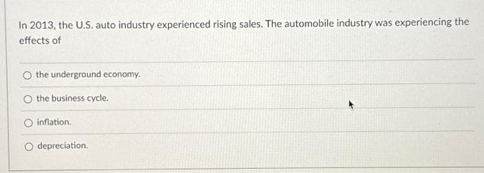 In 2013, the U.S. auto industry experienced rising sales. The automobile industry was experiencing the
effects of
O the underground economy.
the business cycle.
inflation.
O depreciation.