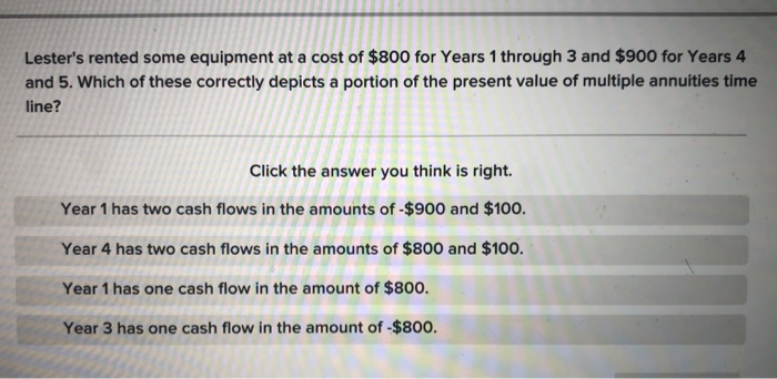Lester's rented some equipment at a cost of $800 for Years 1 through 3 and $900 for Years 4
and 5. Which of these correctly depicts a portion of the present value of multiple annuities time
line?
Click the answer you think is right.
Year 1 has two cash flows in the amounts of -$900 and $100.
Year 4 has two cash flows in the amounts of $800 and $100.
Year 1 has one cash flow in the amount of $800.
Year 3 has one cash flow in the amount of -$800.
