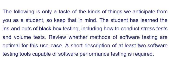 The following is only a taste of the kinds of things we anticipate from
you as a student, so keep that in mind. The student has learned the
ins and outs of black box testing, including how to conduct stress tests
and volume tests. Review whether methods of software testing are
optimal for this use case. A short description of at least two software
testing tools capable of software performance testing is required.