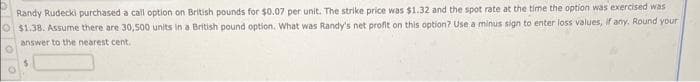 Randy Rudecki purchased a call option on British pounds for $0.07 per unit. The strike price was $1.32 and the spot rate at the time the option was exercised was
O $1.38. Assume there are 30,500 units in a British pound option. What was Randy's net profit on this option? Use a minus sign to enter loss values, if any, Round your
answer to the nearest cent.
