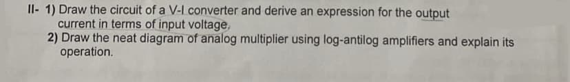 II-1) Draw the circuit of a V-I converter and derive an expression for the output
current in terms of input voltage,
2) Draw the neat diagram of analog multiplier using log-antilog amplifiers and explain its
operation.
