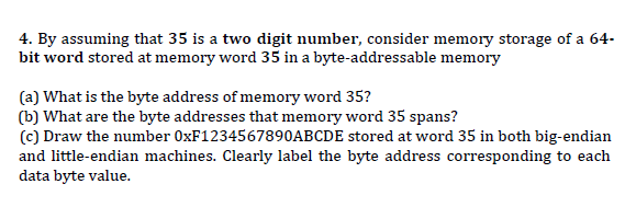4. By assuming that 35 is a two digit number, consider memory storage of a 64-
bit word stored at memory word 35 in a byte-addressable memory
(a) What is the byte address of memory word 35?
(b) What are the byte addresses that memory word 35 spans?
(c) Draw the number 0XF1234567890ABCDE stored at word 35 in both big-endian
and little-endian machines. Clearly label the byte address corresponding to each
data byte value.
