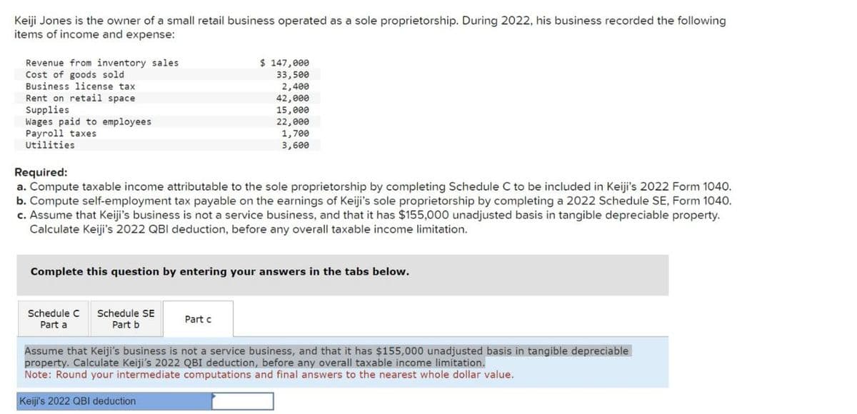 Keiji Jones is the owner of a small retail business operated as a sole proprietorship. During 2022, his business recorded the following
items of income and expense:
Revenue from inventory sales
Cost of goods sold
Business license tax
Rent on retail space.
Supplies
Wages paid to employees
Payroll taxes
Utilities
Required:
$ 147,000
33,500
2,400
42,000
15,000
22,000
1,700
3,600
a. Compute taxable income attributable to the sole proprietorship by completing Schedule C to be included in Keiji's 2022 Form 1040.
b. Compute self-employment tax payable on the earnings of Keiji's sole proprietorship by completing a 2022 Schedule SE, Form 1040.
c. Assume that Keiji's business is not a service business, and that it has $155,000 unadjusted basis in tangible depreciable property.
Calculate Keiji's 2022 QBI deduction, before any overall taxable income limitation.
Complete this question by entering your answers in the tabs below.
Schedule C Schedule SE
Part a
Part b
Part c
Assume that Keiji's business is not a service business, and that it has $155,000 unadjusted basis in tangible depreciable
property. Calculate Keiji's 2022 QBI deduction, before any overall taxable income limitation.
Note: Round your intermediate computations and final answers to the nearest whole dollar value.
Keiji's 2022 QBI deduction