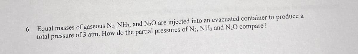 6. Equal masses of gaseous N2, NH3, and N2O are injected into an evacuated container to produce a
total pressure of 3 atm. How do the partial pressures of N2, NH3 and N2O compare?