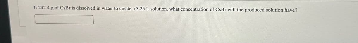 If 242.4 g of CsBr is dissolved in water to create a 3.25 L solution, what concentration of CsBr will the produced solution have?