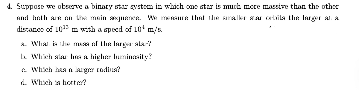 4. Suppose we observe a binary star system in which one star is much more massive than the other
and both are on the main sequence. We measure that the smaller star orbits the larger at a
distance of 10¹3 m with a speed of 10 m/s.
a. What is the mass of the larger star?
b. Which star has a higher luminosity?
c. Which has a larger radius?
d. Which is hotter?