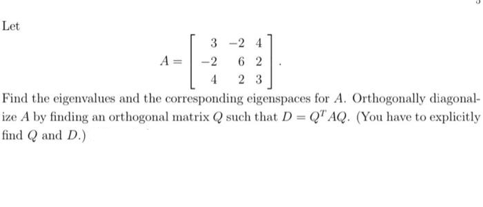 Let
A
3-2 4
62
23
-2
4
Find the eigenvalues and the corresponding eigenspaces for A. Orthogonally diagonal-
ize A by finding an orthogonal matrix Q such that D = QT AQ. (You have to explicitly
find Q and D.)