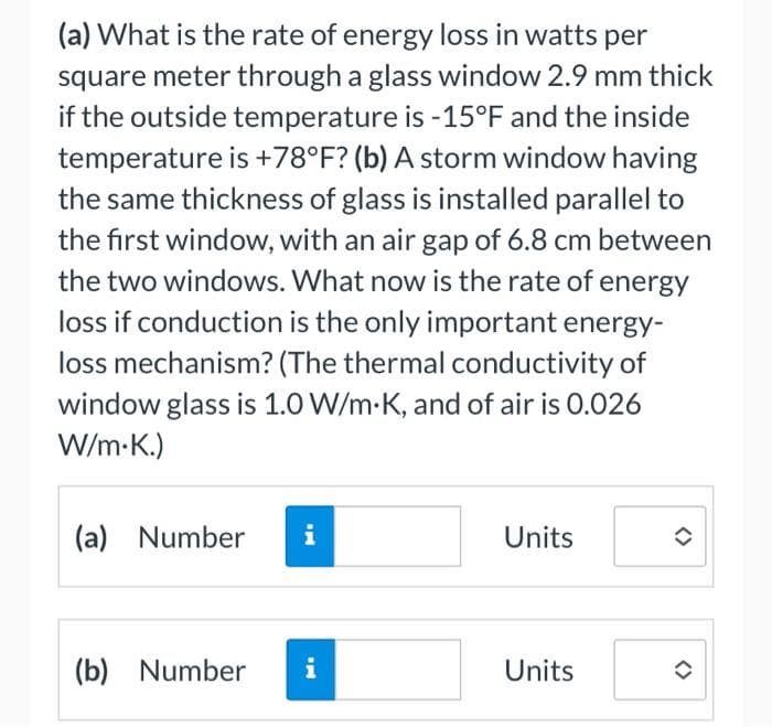 (a) What is the rate of energy loss in watts per
square meter through a glass window 2.9 mm thick
if the outside temperature is -15°F and the inside
temperature is +78°F? (b) A storm window having
the same thickness of glass is installed parallel to
the first window, with an air gap of 6.8 cm between
the two windows. What now is the rate of energy
loss if conduction is the only important energy-
loss mechanism? (The thermal conductivity of
window glass is 1.0 W/m-K, and of air is 0.026
W/m.K.)
Jak w
(a) Number i
(b) Number i
Units
Units
✪
✪