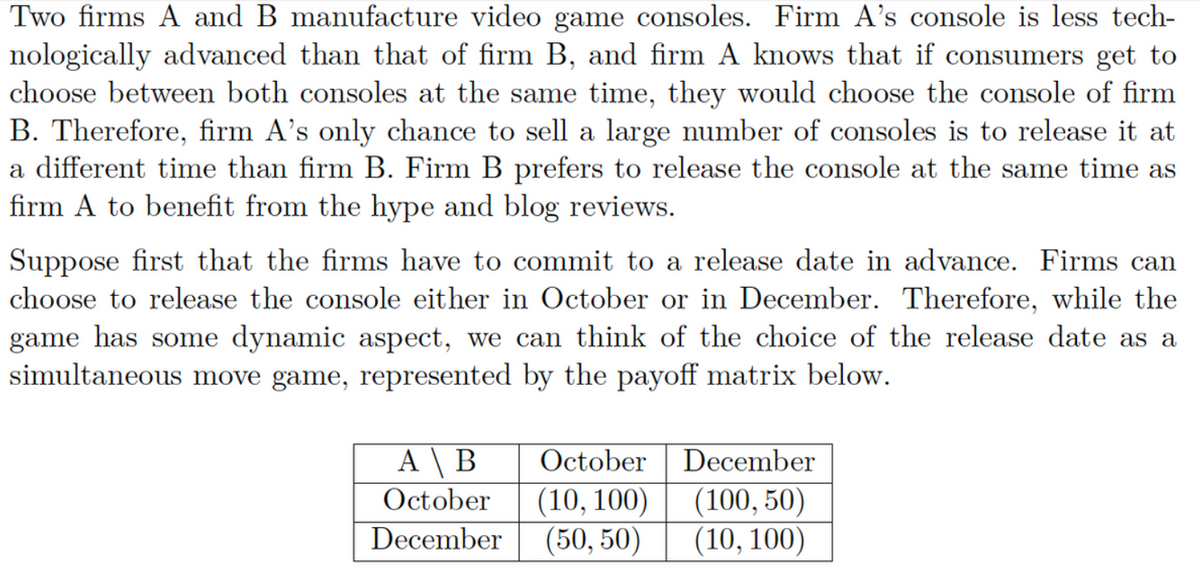 Two firms A and B manufacture video game consoles. Firm A's console is less tech-
nologically advanced than that of firm B, and firm A knows that if consumers get to
choose between both consoles at the same time, they would choose the console of firm
B. Therefore, firm A's only chance to sell a large number of consoles is to release it at
a different time than firm B. Firm B prefers to release the console at the same time as
firm A to benefit from the hype and blog reviews.
Suppose first that the firms have to commit to a release date in advance. Firms can
choose to release the console either in October or in December. Therefore, while the
game has some dynamic aspect, we can think of the choice of the release date as a
simultaneous move game, represented by the payoff matrix below.
A \ B
October
October
(10, 100)
December (50, 50)
December
(100, 50)
(10, 100)