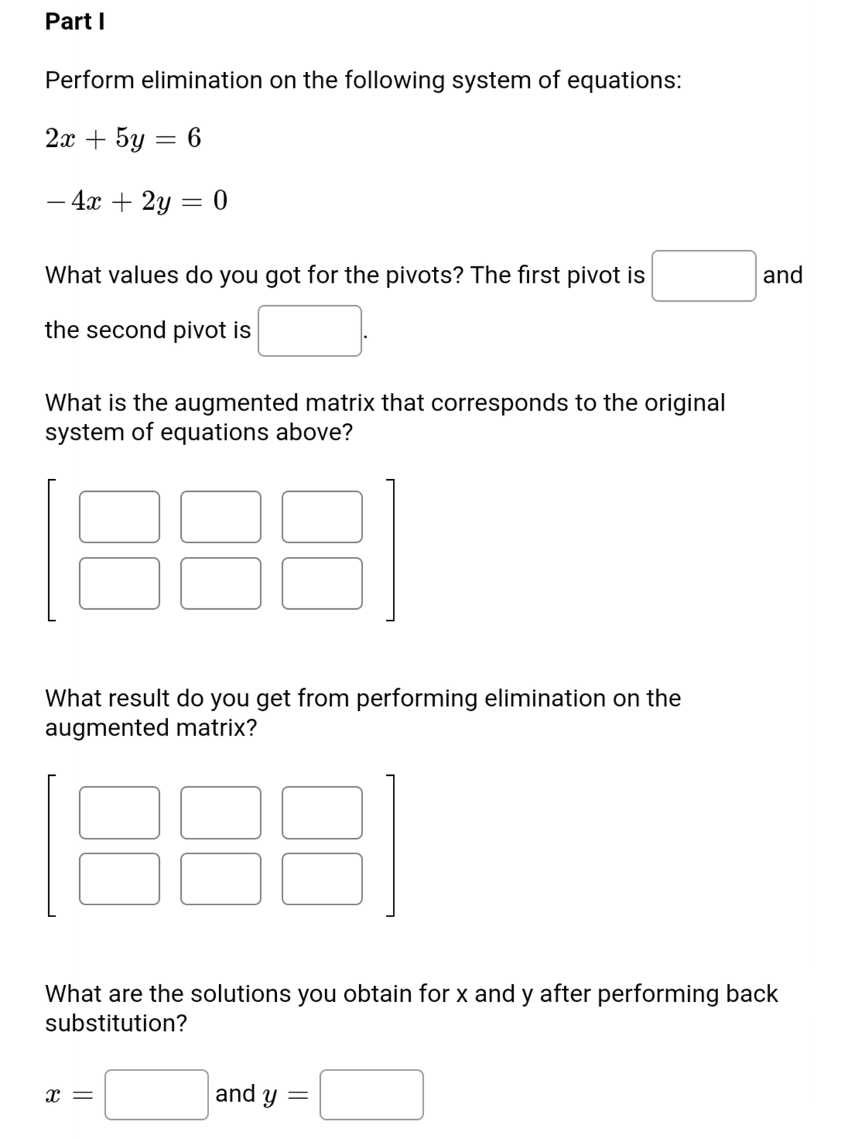 Part I
Perform elimination on the following system of equations:
2х + 5y — 6
- 4x + 2y = 0
-
What values do you got for the pivots? The first pivot is
and
the second pivot is
What is the augmented matrix that corresponds to the original
system of equations above?
What result do you get from performing elimination on the
augmented matrix?
What are the solutions you obtain for x and y after performing back
substitution?
x =
and y =
