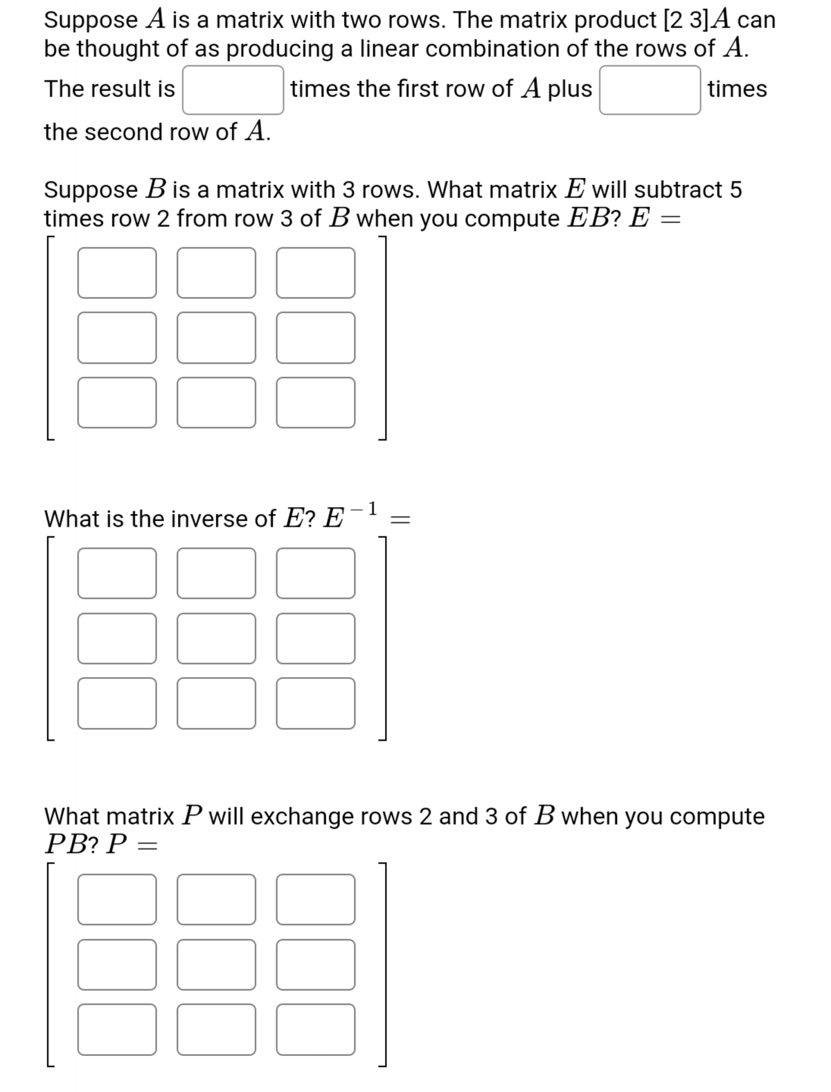 Suppose A is a matrix with two rows. The matrix product [2 3]A can
be thought of as producing a linear combination of the rows of A.
The result is
times the first row of A plus
times
the second row of A.
Suppose B is a matrix with 3 rows. What matrix E will subtract 5
times row 2 from row 3 of B when you compute EB? E =
1
What is the inverse of E? E
What matrix P will exchange rows 2 and 3 of B when you compute
PВ? Р —
00

