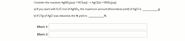 Consider the reaction: AgNO3(aq) + MCI(aq) -> AgCl[s) + MNO3(aq).
a) If you start with 0.23 mol of AGNO, the maximum amount (theoretical yield) of AgCI is
b) If 27g of AgCl was obtained, the % yield is
Blank 1:
Blank 2:

