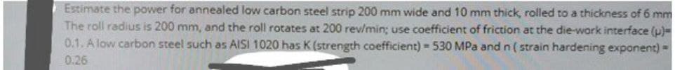 Estimate the power for annealed low carbon steel strip 200 mm wide and 10 mm thick, rolled to a thickness of 6 mm
The roll radius is 200 mm, and the roll rotates at 200 rev/min; use coefficient of friction at the die-work interface (p)=
0.1. A low carbon steel such as AISI 1020 has K (strength coefficient) = 530 MPa and n ( strain hardening exponent) =
0.26
