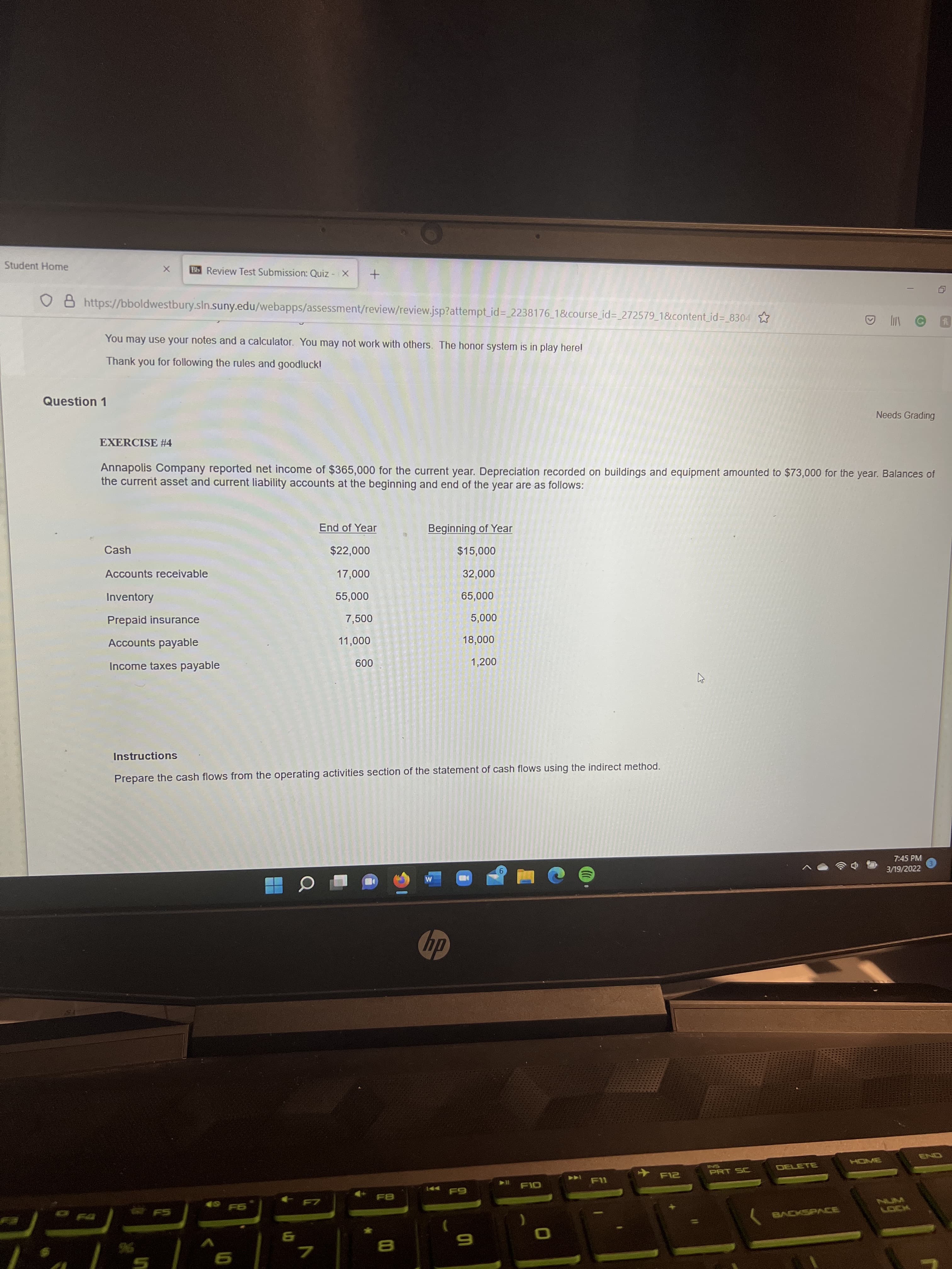 Student Home
Bb Review Test Submission: Quiz - X
O 8 https://bboldwestbury.sln.suny.edu/webapps/assessment/review/review.jsp?attempt_id%3D 2238176 1&course_id%3_272579_1&content_id= 8304 ☆
A O
You may use your notes and a calculator. You may not work with others. The honor system is in play here!
Thank you for following the rules and goodluck!
Question 1
Needs Grading
EXERCISE #4
Annapolis Company reported net income of $365,000 for the current year. Depreciation recorded on buildings and equipment amounted to $73,000 for the year. Balances of
the current asset and current liability accounts at the beginning and end of the year are as follows:
End of Year
Beginning of Year
Cash
$22,000
000's
Accounts receivable
000'2L
000'z
000'ss
7,500
Inventory
000's9
Prepaid insurance
000's
Accounts payable
000'LL
000'8L
Income taxes payable
1,200
009
Instructions
Prepare the cash flows from the operating activities section of the statement of cash flows using the indirect method.
7:45 PM
3/19/2022
dp
HOME
SNI
PRT SC
DELETE
144
49 F6
FS
96
7.
