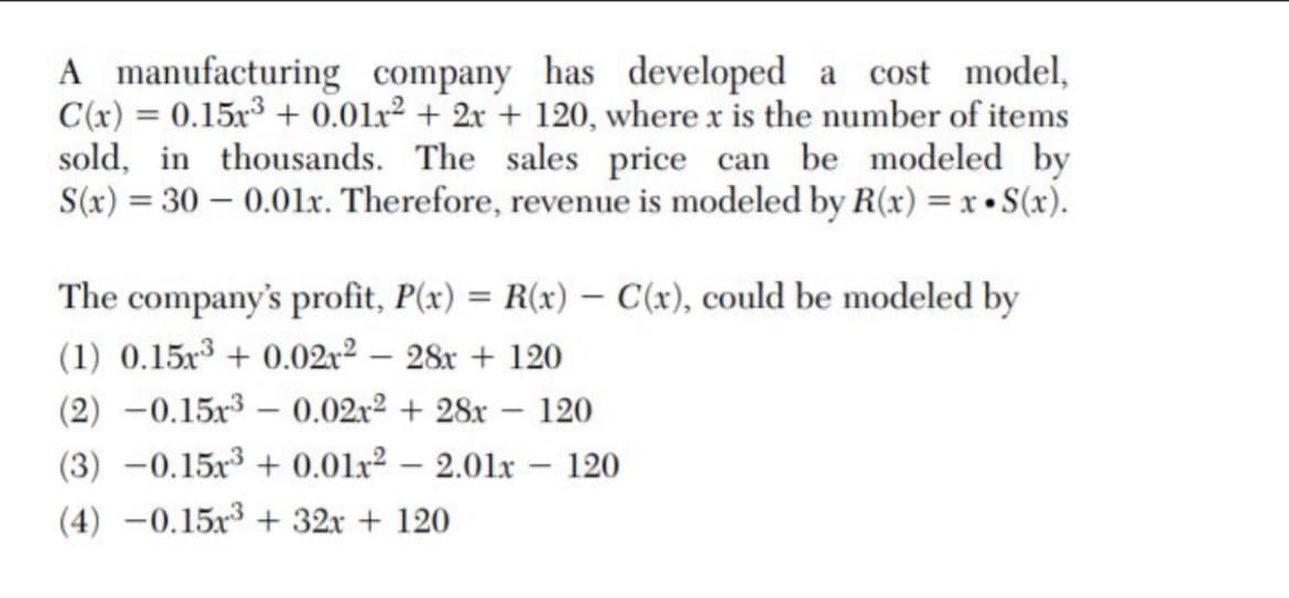 A manufacturing company has developed a cost model,
C(x) = 0.15x3 + 0.01x² + 2x + 120, where x is the number of items
sold, in thousands. The sales price can be modeled by
S(x) = 30 – 0.01x. Therefore, revenue is modeled by R(x) = x • S(x).
The company's profit, P(x) = R(x) – C(x), could be modeled by
(1) 0.15x3 + 0.02r² – 28x + 120
(2) -0.15x3 – 0.02r2 + 28x – 120
(3) -0.15x3 + 0.01x2 – 2.01x – 120
(4) –0.15x3 + 32x + 120
