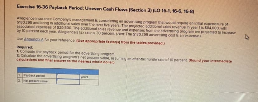 Exercise 16-36 Payback Period; Uneven Cash Flows (Section 3) (LO 16-1, 16-6, 16-8)
Alleglence Insurance Company's management is considering an advertising program that would require an initial expenditure of
$180,395 and bring in additional sales over the next five years. The projected additional sales revenue in year 1 is $84,000, with
associated expenses of $29,500. The additional sales revenue and expenses from the advertising program are projected to increase
by 10 percent each year. Alleglence's tax rate is 30 percent. (Hint: The $180,395 advertising cost is an expense.)
Use Appendix A for your reference. (Use appropriate factor(s) from the tables provided.)
Required:
1. Compute the payback period for the advertising program.
2. Calculate the advertising program's net present value, assuming an after-tax hurdle rate of 10 percent. (Round your Intermediate
calculations and final answer to the nearest whole dollar)
1. Payback period
2. Net present value
years
A
