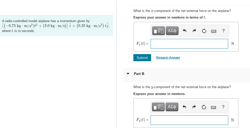 A radio-controlled model airplane has a momentum given by
[(-0.75 kg-m/s³)t² + (3.0 kg m/s)] + (0.25 kg-m/s²) tj.
where t is in seconds.
What is the x-component of the net external force on the airplane?
Express your answer in newtons in terms of t.
Π| ΑΣΦ
F₂(t) =
Submit
Part B
Request Answer
What is the y-component of the net external force on the airplane?
Express your answer in newtons.
IVE| ΑΣΦ
Fy(t) =
N
N