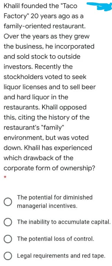 Khalil founded the "Taco
Factory" 20 years ago as a
family-oriented restaurant.
Over the years as they grew
the business, he incorporated
and sold stock to outside
investors. Recently the
stockholders voted to seek
liquor licenses and to sell beer
and hard liquor in the
restaurants. Khalil opposed
this, citing the history of the
restaurant's "family"
environment, but was voted
down. Khalil has experienced
which drawback of the
corporate form of ownership?
The potential for diminished
managerial incentives.
The inability to accumulate capital.
The potential loss of control.
Legal requirements and red tape.
