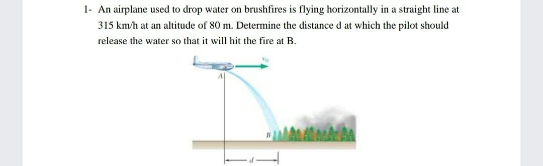 1- An airplane used to drop water on brushfires is flying horizontally in a straight line at
315 km/h at an altitude of 80 m. Determine the distance d at which the pilot should
release the water so that it will hit the fire at B.
