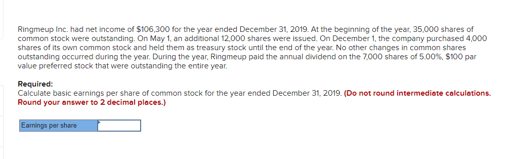 Ringmeup Inc. had net income of $106,300 for the year ended December 31, 2019. At the beginning of the year, 35,000 shares of
common stock were outstanding. On May 1, an additional 12,000 shares were issued. On December 1, the company purchased 4,000
shares of its own common stock and held them as treasury stock until the end of the year. No other changes in common shares
outstanding occurred during the year. During the year, Ringmeup paid the annual dividend on the 7,000 shares of 5.00%, $100 par
value preferred stock that were outstanding the entire year.
Required:
Calculate basic earnings per share of common stock for the year ended December 31, 2019. (Do not round intermediate calculations.
Round your answer to 2 decimal places.)
Earnings per share
