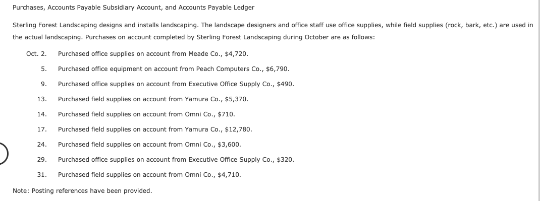 Purchases, Accounts Payable Subsidiary Account, and Accounts Payable Ledger
Sterling Forest Landscaping designs and installs landscaping. The landscape designers and office staff use office supplies, while field supplies (rock, bark, etc.) are used in
the actual landscaping. Purchases on account completed by Sterling Forest Landscaping during October are as follows:
Oct. 2.
Purchased office supplies on account from Meade Co., $4,720.
5.
Purchased office equipment on account from Peach Computers Co., $6,790.
9.
Purchased office supplies on account from Executive Office Supply Co., $490.
13.
Purchased field supplies on account from Yamura Co., $5,370.
14.
Purchased field supplies on account from Omni Co., $710.
Purchased field supplies on account from Yamura Co., $12,780.
17.
24.
Purchased field supplies on account from Omni Co., $3,600.
29.
Purchased office supplies on account from Executive Office Supply Co., $320.
Purchased field supplies on account from Omni Co., $4,710.
31.
Note: Posting references have been provided.
