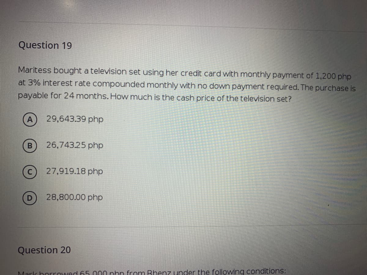 Question 19
Maritess bought a television set using her credit card with monthly payment of 1,200 php
at 3% interest rate compounded monthly with no down payment required. The purchase is
payable for 24 months. How much is the cash price of the television set?
29,643.39 php
26,743.25 php
27,919.18 php
28,800.00 php
Question 20
Mark horrowed 65 000 phn from Bhenz under the following conditions:
