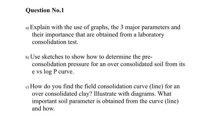 Question No.1
a) Explain with the use of graphs, the 3 major parameters and
their importance that are obtained from a laboratory
consolidation test.
b) Use sketches to show how to determine the pre-
consolidation pressure for an over consolidated soil from its
e vs log P curve.
c) How do you find the field consolidation curve (line) for an
over consolidated clay? Illustrate with diagrams. What
important soil parameter is obtained from the curve (line)
and how.