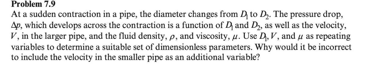 Problem 7.9
At a sudden contraction in a pipe, the diameter changes from D₁ to D2. The pressure drop,
Ap, which develops across the contraction is a function of D₁ and D2, as well as the velocity,
V, in the larger pipe, and the fluid density, p, and viscosity, μ. Use D, V, and μ as repeating
variables to determine a suitable set of dimensionless parameters. Why would it be incorrect
to include the velocity in the smaller pipe as an additional variable?