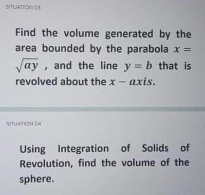 SITUATION 03
Find the volume generated by the
area bounded by the parabola x =
Vay , and the line y = b that is
revolved about the x- axis.
SITUATION O4
Using Integration of Solids of
Revolution, find the volume of the
sphere.
