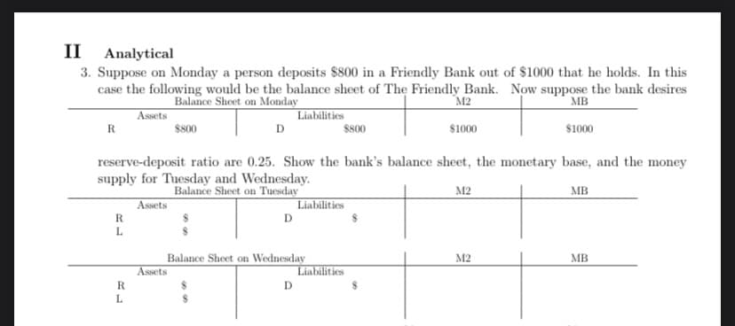 II Analytical
3. Suppose on Monday a person deposits $800 in a Friendly Bank out of $1000 that he holds. In this
case the following would be the balance sheet of The Friendly Bank. Now suppose the bank desires
Balance Sheet on Monday
M2
MB
Assets
Liabilities
$800
$1000
R
R
L
RL
D
reserve-deposit ratio are 0.25. Show the bank's balance sheet, the monetary base, and the money
supply for Tuesday and Wednesday.
Balance Sheet on Tuesday
MB
Assets
Assets
D
Balance Sheet on Wednesday
$800
D
Liabilities
$1000
Liabilities
M2
M2
MB