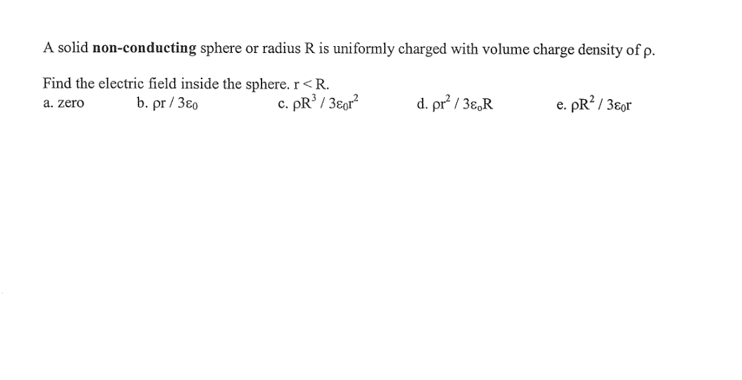 A solid non-conducting sphere or radius R is uniformly charged with volume charge density of p.
Find the electric field inside the sphere. r<R.
b. pr / 3ɛ0
c. PR / 3ɛor?
d. pr / 3ɛ,R
e. pR? / 3ɛor
a. zero
