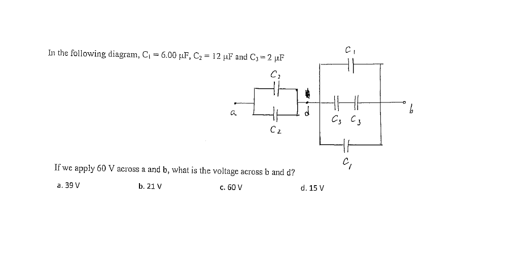 In the following diagram, C, = 6.00 µF, C2 = 12 µF and C3= 2 µF
a
C2
If we apply 60 V across a and b, what is the voltage across b and d?
а. 39 V
b. 21 V
c. 60 V
d. 15 V
