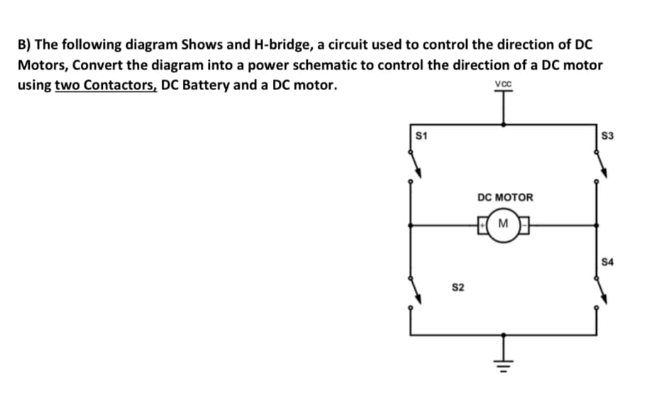B) The following diagram Shows and H-bridge, a circuit used to control the direction of DC
Motors, Convert the diagram into a power schematic to control the direction of a DC motor
using two Contactors, DC Battery and a DC motor.
vcc
S1
S3
DC MOTOR
M
S4
s2
