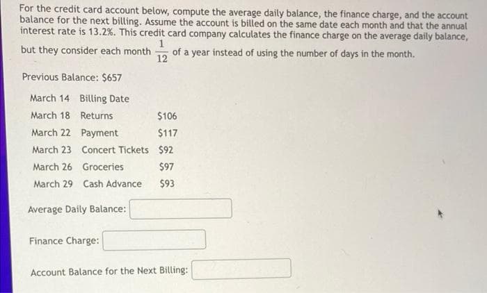 For the credit card account below, compute the average daily balance, the finance charge, and the account
balance for the next billing. Assume the account is billed on the same date each month and that the annual
interest rate is 13.2%. This credit card company calculates the finance charge on the average daily balance,
but they consider each month
1
of a year instead of using the number of days in the month.
12
Previous Balance: $657
March 14 Billing Date
March 18 Returns
$106
March 22 Payment
$117
March 23 Concert Tickets $92
March 26 Groceries
$97
March 29 Cash Advance
$93
Average Daily Balance:
Finance Charge:
Account Balance for the Next Billing:
