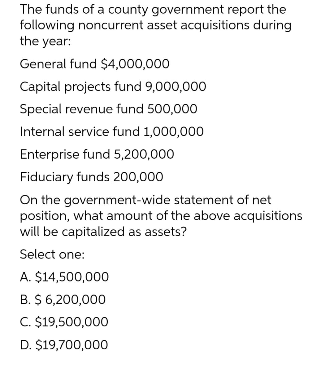 The funds of a county government report the
following noncurrent asset acquisitions during
the year:
General fund $4,000,000
Capital projects fund 9,000,000
Special revenue fund 500,000
Internal service fund 1,000,000
Enterprise fund 5,200,000
Fiduciary funds 200,000
On the government-wide statement of net
position, what amount of the above acquisitions
will be capitalized as assets?
Select one:
A. $14,500,00O
B. $ 6,200,000
C. $19,500,000
D. $19,700,000
