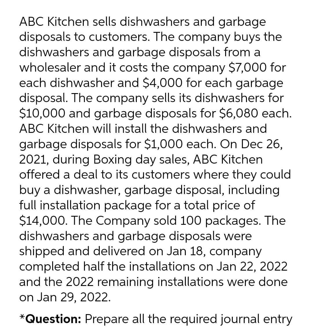 ABC Kitchen sells dishwashers and garbage
disposals to customers. The company buys the
dishwashers and garbage disposals from a
wholesaler and it costs the company $7,000 for
each dishwasher and $4,000 for each garbage
disposal. The company sells its dishwashers for
$10,000 and garbage disposals for $6,080 each.
ABC Kitchen will install the dishwashers and
garbage disposals for $1,000 each. On Dec 26,
2021, during Boxing day sales, ABC Kitchen
offered a deal to its customers where they could
buy a dishwasher, garbage disposal, including
full installation package for a total price of
$14,000. The Company sold 100 packages. The
dishwashers and garbage disposals were
shipped and delivered on Jan 18, company
completed half the installations on Jan 22, 2022
and the 2022 remaining installations were done
on Jan 29, 2022.
*Question: Prepare all the required journal entry
