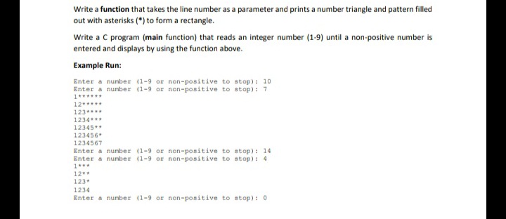 Write a function that takes the line number as a parameter and prints a number triangle and pattern filled
out with asterisks (*) to form a rectangle.
Write a C program (main function) that reads an integer number (1-9) until a non-positive number is
entered and displays by using the function above.
Example Run:
Enter a number (1-9 or non-positive to stop): 10
Enter a number (1-9 or non-positive to stop): 7
1******
12*****
123****
1234**
12345**
123456*
1234567
Enter a number (1-9 or non-positive to stop): 14
Enter a number (1-9 or non-positive to stop): 4
1***
12**
123
1234
Enter a number (1-9 or non-positive to stop): 0
