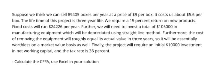Suppose we think we can sell 89405 boxes per year at a price of $9 per box. It costs us about $5.6 per
box. The life time of this project is three-year life. We require a 15 percent return on new products.
Fixed costs will run $24226 per year. Further, we will need to invest a total of $105000 in
manufacturing equipment which will be depreciated using straight line method. Furthermore, the cost
of removing the equipment will roughly equal its actual value in three years, so it will be essentially
worthless on a market value basis as well. Finally, the project will require an initial $10000 investment
in net working capital, and the tax rate is 36 percent.
- Calculate the CFFA, use Excel in your solution
