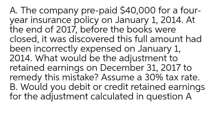 A. The company pre-paid $40,000 for a four-
year insurance policy on January 1, 2014. At
the end of 2017, before the books were
closed, it was discovered this full amount had
been incorrectly expensed on January 1,
2014. What would be the adjustment to
retained earnings on December 31, 2017 to
remedy this mistake? Assume a 30% tax rate.
B. Would you debit or credit retained earnings
for the adjustment calculated in question A
