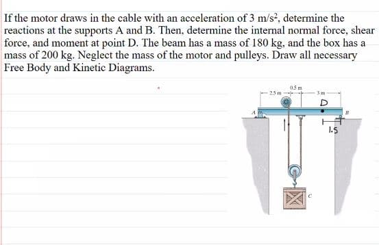 If the motor draws in the cable with an acceleration of 3 m/s?, determine the
reactions at the supports A and B. Then, determine the internal normal force, shear
force, and moment at point D. The beam has a mass of 180 kg, and the box has a
mass of 200 kg. Neglect the mass of the motor and pulleys. Draw all necessary
Free Body and Kinetic Diagrams.
05 m
25 m
3m
1.5
