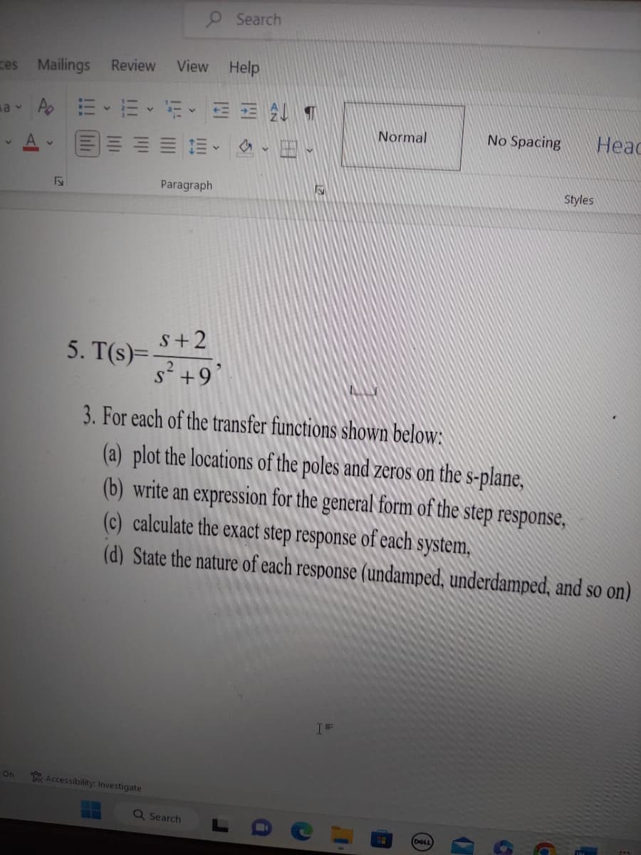 ces
Mailings Review View Help
a v AEEEEE T
V
On
A
5. T(s)=
Accessibility: Investigate
Paragraph
N
S+2
s² +9
Search
Q Search
S
Normal
3. For each of the transfer functions shown below:
(a) plot the locations of the poles and zeros on the s-plane,
(b) write an expression for the general form of the step response,
(c) calculate the exact step response of each system,
(d) State the nature of each response (undamped, underdamped, and so on)
IFF
No Spacing
Styles
Head