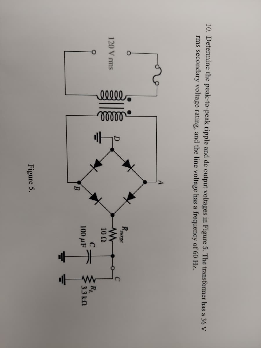 10. Determine the peak-to-peak ripple and de output voltages in Figure 5. The transformer has a 36 V
rms secondary voltage rating, and the line voltage has a frequency of 60 Hz.
A
R surge
120 Vrms
00000
ellle
B
Figure 5.
www
10 Ω
C
100 μF
www
R₂
3.3 ΚΩ