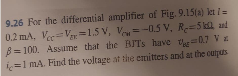 9.26 For the differential amplifier of Fig. 9.15(a) let I =
0.2 mA, Vcc=VEE=1.5 V, VCM = -0.5 V, R=5 kn, and
B=100. Assume that the BJTs have U=0.7 V at
ic=1 mA. Find the voltage at the emitters and at the outputs.
