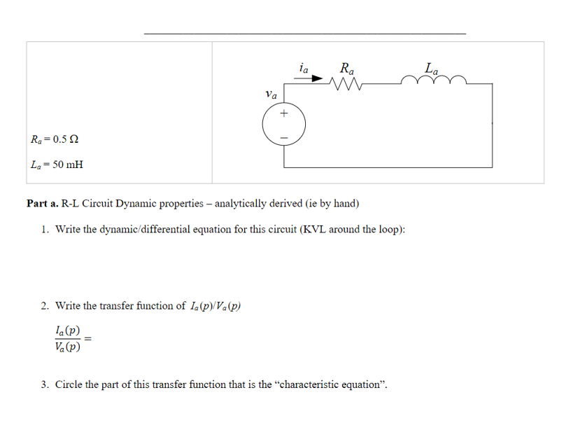Ra=0.5 2
La = 50 mH
Va
2. Write the transfer function of Ia (p)/Va(p)
Ia (p)
Va(p)
ia
Ra
www
Part a. R-L Circuit Dynamic properties - analytically derived (ie by hand)
1. Write the dynamic/differential equation for this circuit (KVL around the loop):
3. Circle the part of this transfer function that is the "characteristic equation".
La