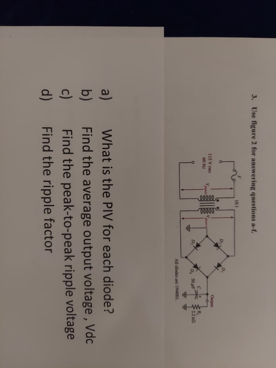 3. Use figure 2 for answering questions a-f.
a)
b)
c)
d)
115 V rms
60 Hz
Vppris
10:1
eeeee
eeeee
410
Dis
D₂
D₁
Output
C+
50 uF
All diodes are IN4001.
www.
R₁
2.2 k
What is the PIV for each diode?
Find the average output voltage, Vdc
Find the peak-to-peak ripple voltage
Find the ripple factor