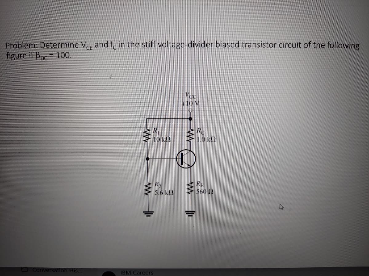 CE
Problem: Determine Vee and I in the stiff voltage-divider biased transistor circuit of the following
figure if Bc 100.
□ Conversation His...
10 KS2
R₂
5.6 kQ
IBM Careers
+10 V
Re
560 Ω