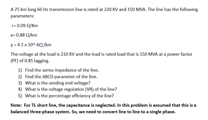 A 75 km long 60 Hz transmission line is rated at 220 KV and 150 MVA. The line has the following
parameters:
r= 0.09 Q/Km
x= 0.88 02/km
y = 4.1 x 10^-60/km
The voltage at the load is 210 KV and the load is rated load that is 150 MVA at a power factor
(PF) of 0.85 lagging.
1) Find the series impedance of the line.
2) Find the ABCD parameter of the line.
3) What is the sending end voltage?
4) What is the voltage regulation (VR) of the line?
5) What is the percentage efficiency of the line?
Note: For TL short line, the capacitance is neglected. In this problem is assumed that this is a
balanced three-phase system. So, we need to convert line to line to a single phase.