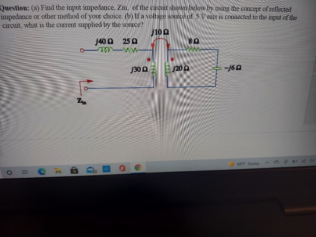 Question: (a) Find the input impedance. Zin, of the circuit shown below by using the concept of reflected
impedance or other method of your choice. (b) If a voltage source of 5 V rms is connected to the input of the
circuit, what is the current supplied by the source?
j10 0
j40 0 25 0
80
wwe
j30 Q
j20 Q
-j60
68°F Sunny
