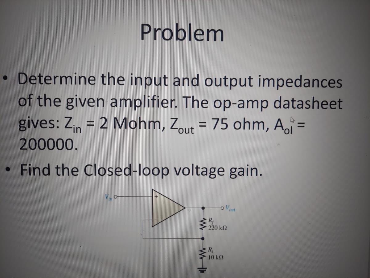 Problem
• Determine the input and output impedances
of the given amplifier. The op-amp datasheet
gives: Zin = 2 Mohm, Zout = 75 ohm, A =
200000.
4
Find the Closed-loop voltage gain.
www
R
OV
220 ΚΩ
R₁
10 ΚΩ
out