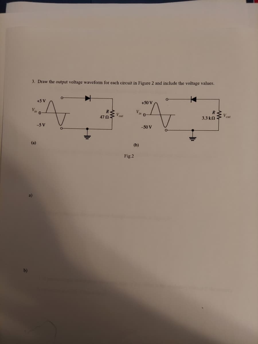b)
3. Draw the output voltage waveform for each circuit in Figure 2 and include the voltage values.
O
+5 V
+50 V
R
R
47 02-
Vout
Vin 0-
(a)
a)
-5 V
Vin 0
(b)
Fig.2
-50 V
3.3 ΚΩ
Vout